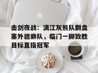 爱游戏网页版 -包含击剑夜战：漓江灰熊队翻盘塞外貔貅队，临门一脚致胜目标直指冠军的词条